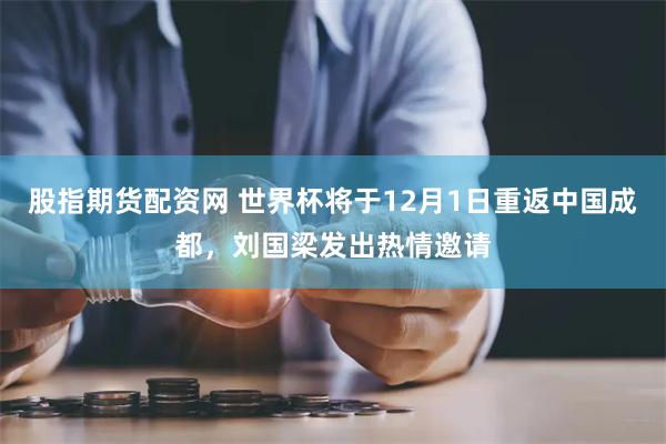 股指期货配资网 世界杯将于12月1日重返中国成都，刘国梁发出热情邀请