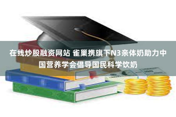 在线炒股融资网站 雀巢携旗下N3亲体奶助力中国营养学会倡导国民科学饮奶