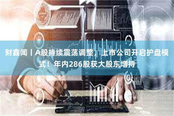 财鑫闻丨A股持续震荡调整，上市公司开启护盘模式！年内286股获大股东增持