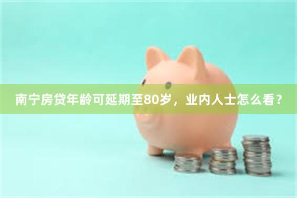 南宁房贷年龄可延期至80岁，业内人士怎么看？