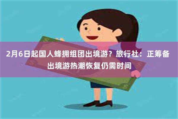 2月6日起国人蜂拥组团出境游？旅行社：正筹备 出境游热潮恢复仍需时间