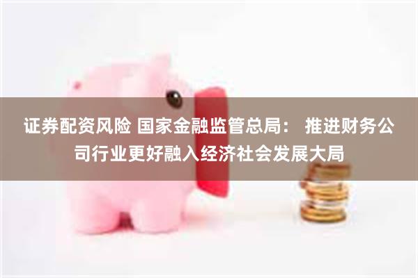 证券配资风险 国家金融监管总局： 推进财务公司行业更好融入经济社会发展大局