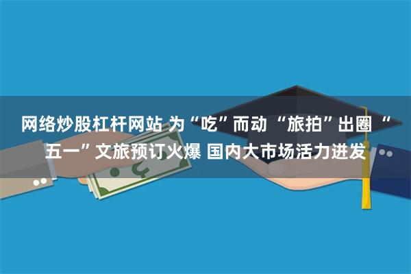 网络炒股杠杆网站 为“吃”而动 “旅拍”出圈 “五一”文旅预订火爆 国内大市场活力迸发