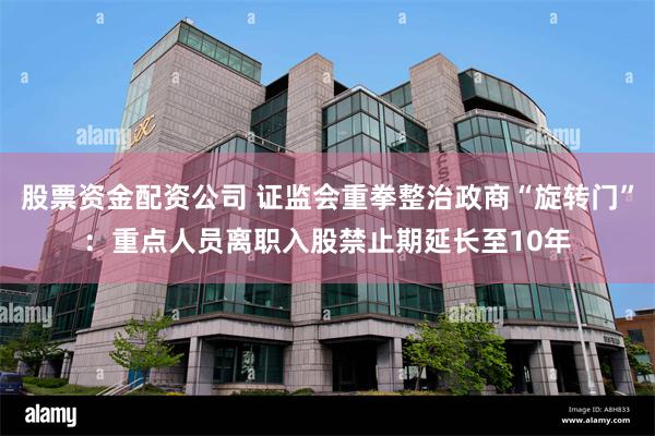 股票资金配资公司 证监会重拳整治政商“旋转门”：重点人员离职入股禁止期延长至10年