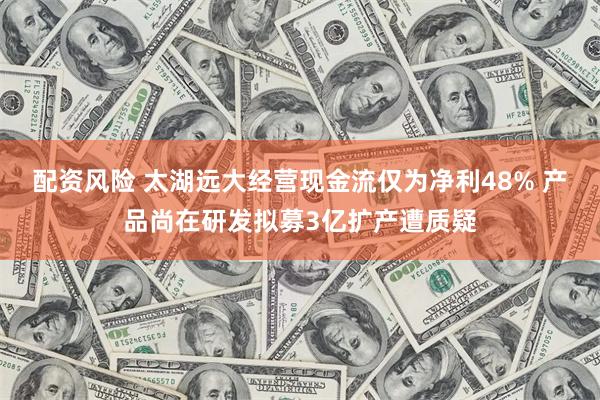 配资风险 太湖远大经营现金流仅为净利48% 产品尚在研发拟募3亿扩产遭质疑