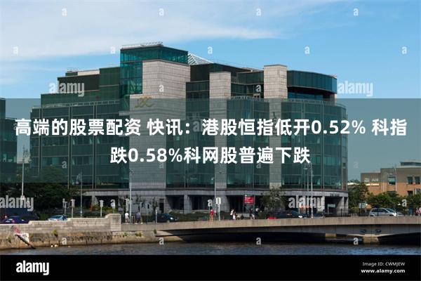 高端的股票配资 快讯：港股恒指低开0.52% 科指跌0.58%科网股普遍下跌