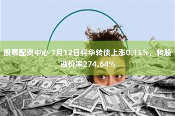 股票配资中心 7月12日科华转债上涨0.13%，转股溢价率274.64%