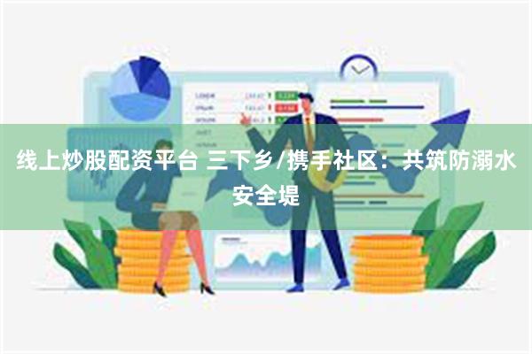 线上炒股配资平台 三下乡/携手社区：共筑防溺水安全堤