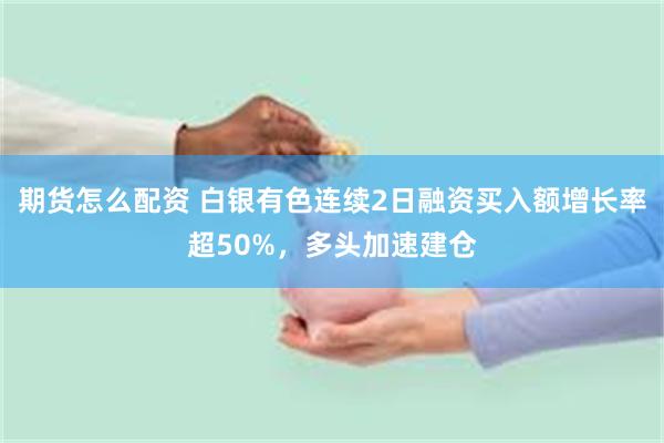 期货怎么配资 白银有色连续2日融资买入额增长率超50%，多头加速建仓