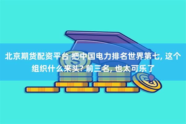 北京期货配资平台 把中国电力排名世界第七, 这个组织什么来头? 前三名, 也太可乐了