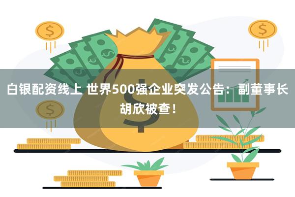 白银配资线上 世界500强企业突发公告：副董事长胡欣被查！