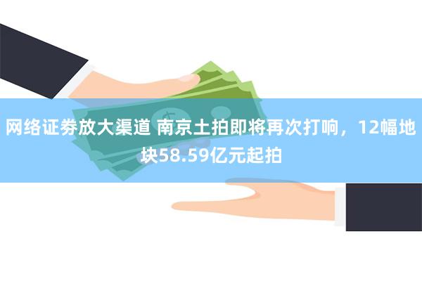 网络证劵放大渠道 南京土拍即将再次打响，12幅地块58.59亿元起拍