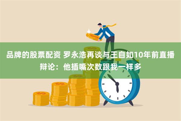 品牌的股票配资 罗永浩再谈与王自如10年前直播辩论：他插嘴次数跟我一样多