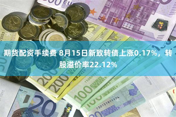 期货配资手续费 8月15日新致转债上涨0.17%，转股溢价率22.12%