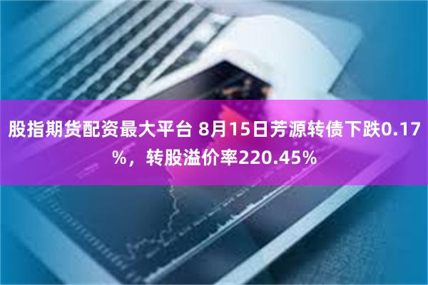 股指期货配资最大平台 8月15日芳源转债下跌0.17%，转股溢价率220.45%