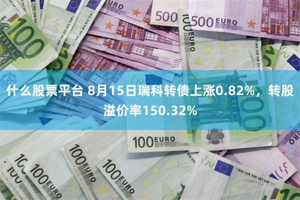 什么股票平台 8月15日瑞科转债上涨0.82%，转股溢价率150.32%