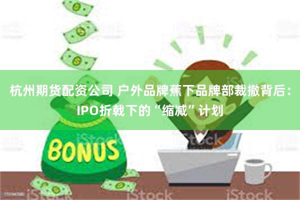 杭州期货配资公司 户外品牌蕉下品牌部裁撤背后：IPO折戟下的“缩减”计划