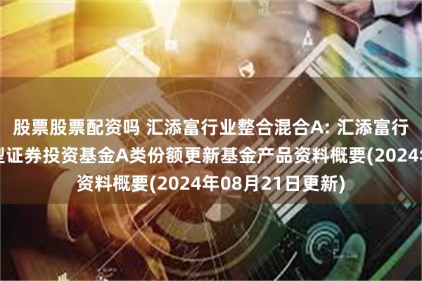 股票股票配资吗 汇添富行业整合混合A: 汇添富行业整合主题混合型证券投资基金A类份额更新基金产品资料概要(2024年08月21日更新)