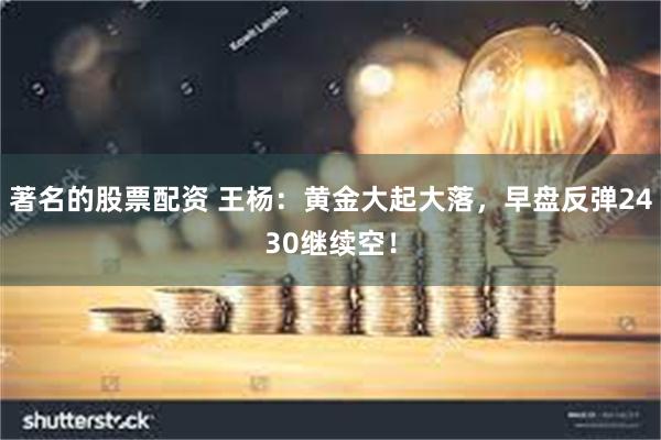 著名的股票配资 王杨：黄金大起大落，早盘反弹2430继续空！