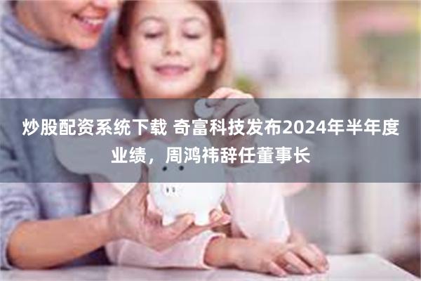 炒股配资系统下载 奇富科技发布2024年半年度业绩，周鸿祎辞任董事长