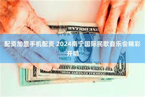 配资加盟手机配资 2024南宁国际民歌音乐会精彩开唱