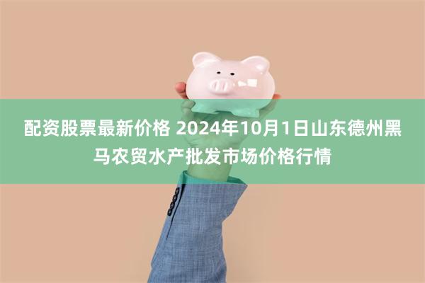 配资股票最新价格 2024年10月1日山东德州黑马农贸水产批发市场价格行情