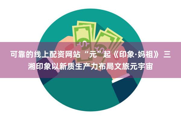 可靠的线上配资网站 “元”起《印象·妈祖》 三湘印象以新质生产力布局文旅元宇宙