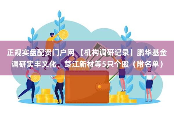 正规实盘配资门户网 【机构调研记录】鹏华基金调研实丰文化、楚江新材等5只个股（附名单）