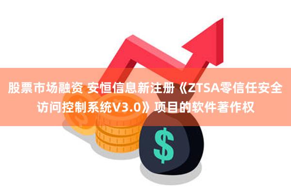 股票市场融资 安恒信息新注册《ZTSA零信任安全访问控制系统V3.0》项目的软件著作权