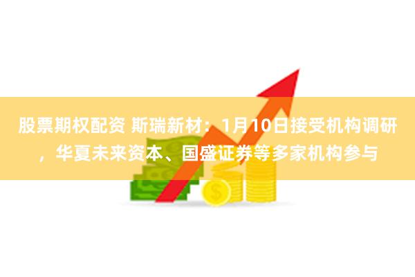 股票期权配资 斯瑞新材：1月10日接受机构调研，华夏未来资本、国盛证券等多家机构参与