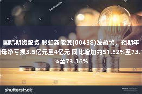 国际期货配资 彩虹新能源(00438)发盈警，预期年度归母净亏损3.5亿元至4亿元 同比增加约51.52%至73.16%