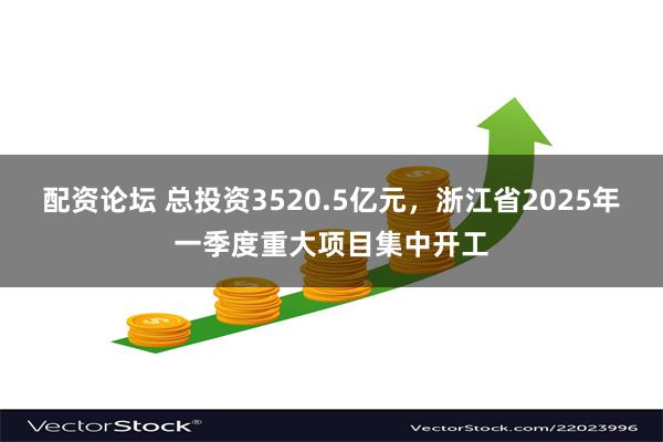 配资论坛 总投资3520.5亿元，浙江省2025年一季度重大项目集中开工