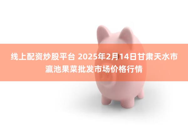 线上配资炒股平台 2025年2月14日甘肃天水市瀛池果菜批发市场价格行情