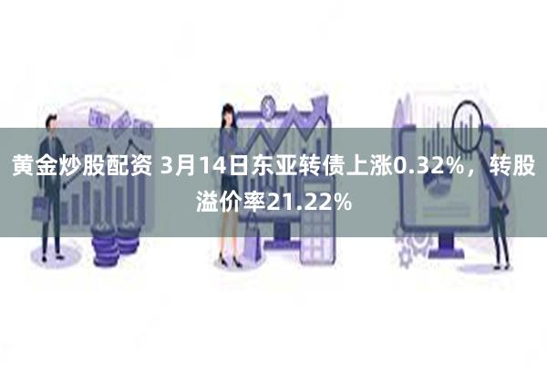 黄金炒股配资 3月14日东亚转债上涨0.32%，转股溢价率21.22%