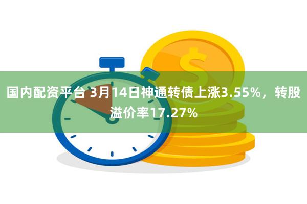 国内配资平台 3月14日神通转债上涨3.55%，转股溢价率17.27%