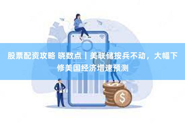 股票配资攻略 晓数点｜美联储按兵不动，大幅下修美国经济增速预测