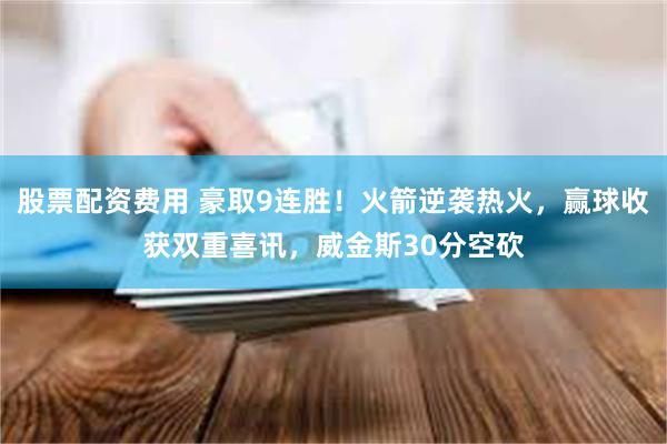 股票配资费用 豪取9连胜！火箭逆袭热火，赢球收获双重喜讯，威金斯30分空砍
