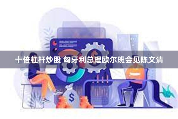 十倍杠杆炒股 匈牙利总理欧尔班会见陈文清
